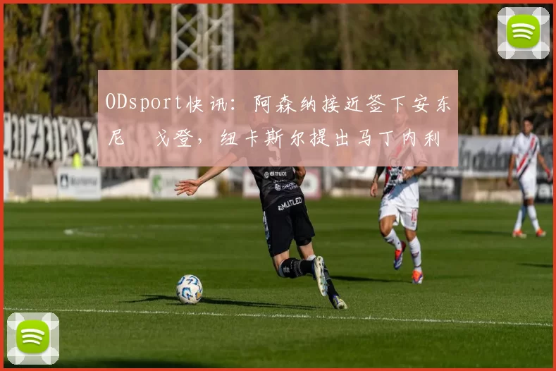 ODsport快讯:阿森纳接近签下安东尼・戈登,纽卡斯尔提出马丁内利交换条件_交易_球员_谈判