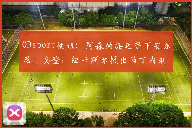 ODsport快讯：阿森纳接近签下安东尼・戈登，纽卡斯尔提出马丁内利交换条件_交易_球员_谈判