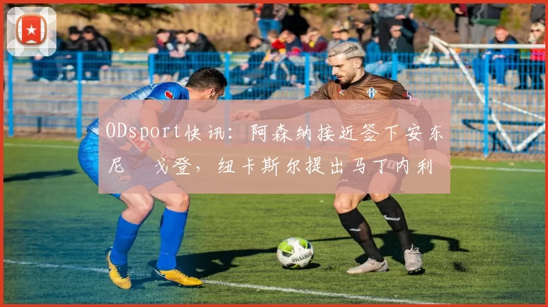 ODsport快讯:阿森纳接近签下安东尼・戈登,纽卡斯尔提出马丁内利交换条件_交易_球员_谈判
