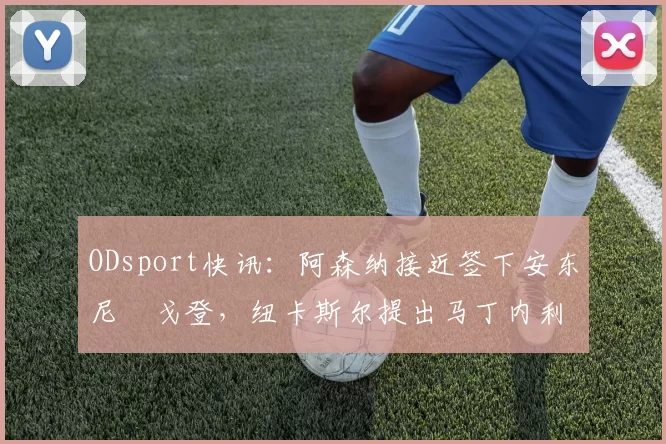 ODsport快讯：阿森纳接近签下安东尼・戈登，纽卡斯尔提出马丁内利交换条件_交易_球员_谈判