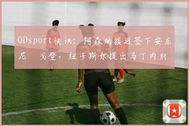 ODsport快讯:阿森纳接近签下安东尼・戈登,纽卡斯尔提出马丁内利交换条件_交易_球员_谈判