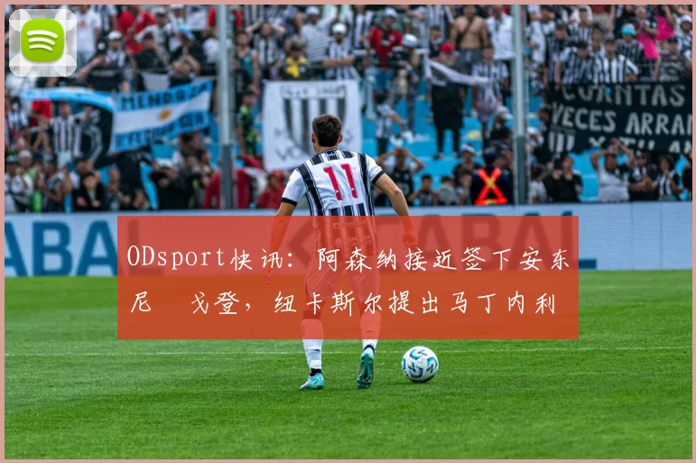 ODsport快讯:阿森纳接近签下安东尼・戈登,纽卡斯尔提出马丁内利交换条件_交易_球员_谈判