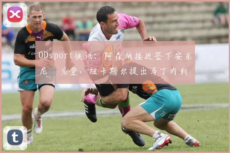 ODsport快讯：阿森纳接近签下安东尼・戈登，纽卡斯尔提出马丁内利交换条件_交易_球员_谈判