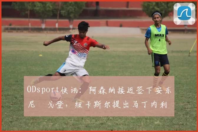 ODsport快讯:阿森纳接近签下安东尼・戈登,纽卡斯尔提出马丁内利交换条件_交易_球员_谈判