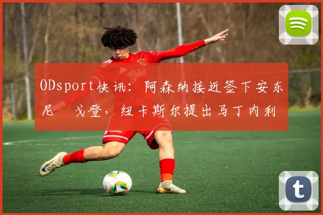 ODsport快讯：阿森纳接近签下安东尼・戈登，纽卡斯尔提出马丁内利交换条件_交易_球员_谈判