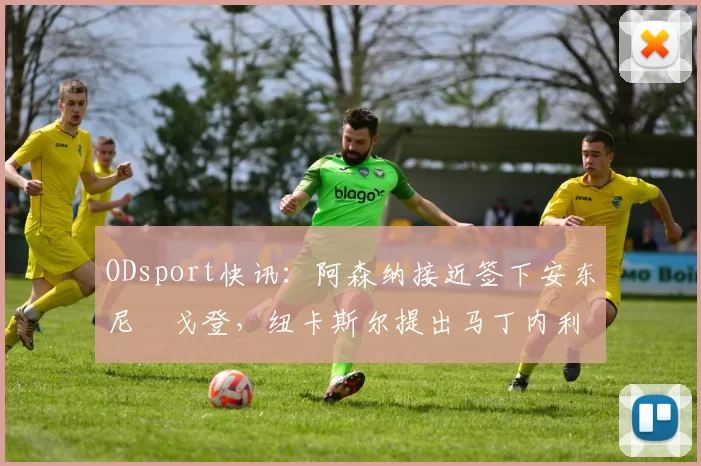 ODsport快讯：阿森纳接近签下安东尼・戈登，纽卡斯尔提出马丁内利交换条件_交易_球员_谈判