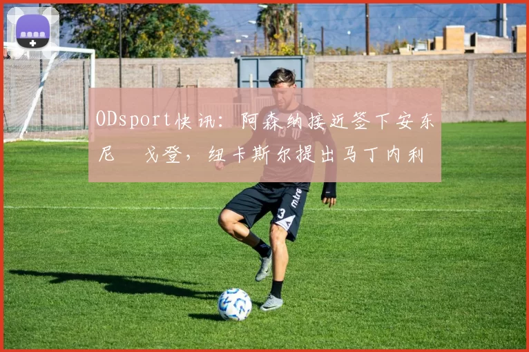 ODsport快讯：阿森纳接近签下安东尼・戈登，纽卡斯尔提出马丁内利交换条件_交易_球员_谈判