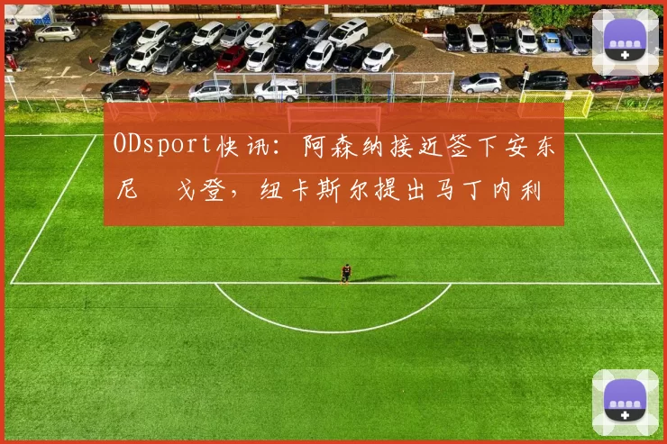 ODsport快讯:阿森纳接近签下安东尼・戈登,纽卡斯尔提出马丁内利交换条件_交易_球员_谈判