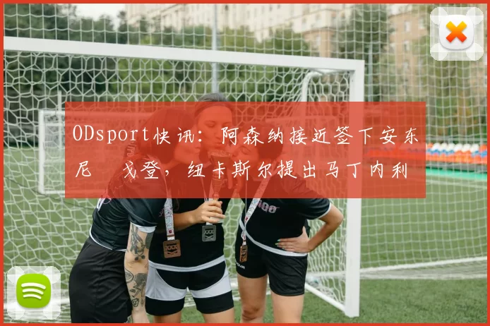 ODsport快讯：阿森纳接近签下安东尼・戈登，纽卡斯尔提出马丁内利交换条件_交易_球员_谈判