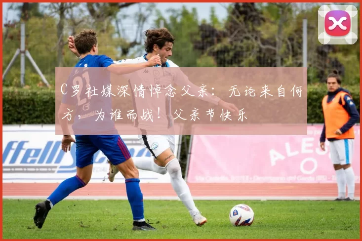 C罗社媒深情悼念父亲:无论来自何方,为谁而战!父亲节快乐️