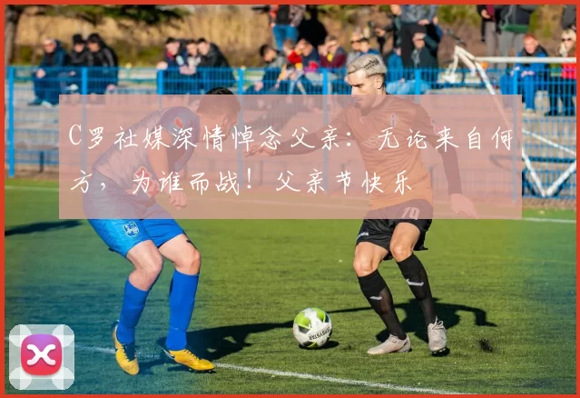 C罗社媒深情悼念父亲：无论来自何方，为谁而战！父亲节快乐️