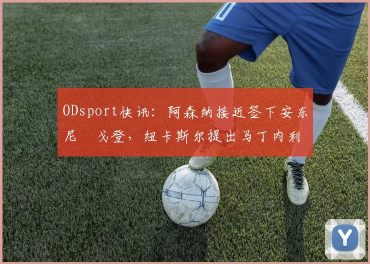 ODsport快讯：阿森纳接近签下安东尼・戈登，纽卡斯尔提出马丁内利交换条件_交易_球员_谈判
