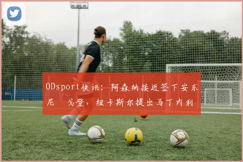 ODsport快讯:阿森纳接近签下安东尼・戈登,纽卡斯尔提出马丁内利交换条件_交易_球员_谈判