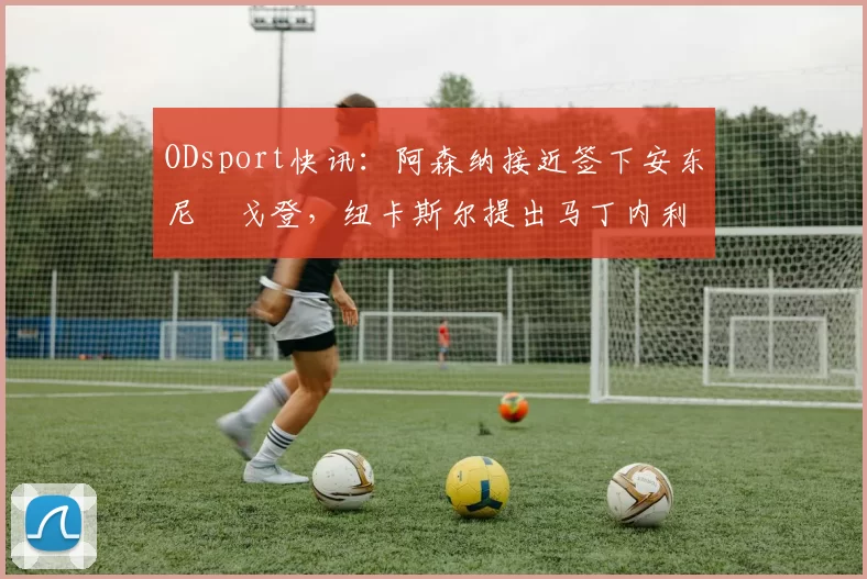ODsport快讯:阿森纳接近签下安东尼・戈登,纽卡斯尔提出马丁内利交换条件_交易_球员_谈判