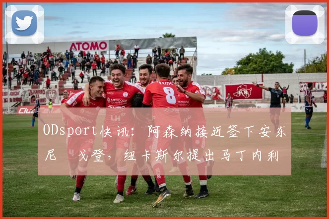 ODsport快讯：阿森纳接近签下安东尼・戈登，纽卡斯尔提出马丁内利交换条件_交易_球员_谈判