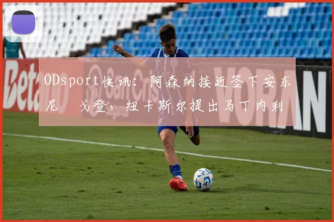 ODsport快讯：阿森纳接近签下安东尼・戈登，纽卡斯尔提出马丁内利交换条件_交易_球员_谈判