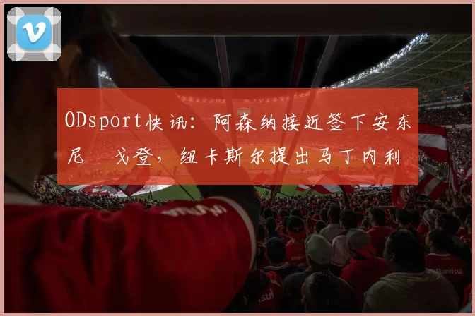 ODsport快讯:阿森纳接近签下安东尼・戈登,纽卡斯尔提出马丁内利交换条件_交易_球员_谈判