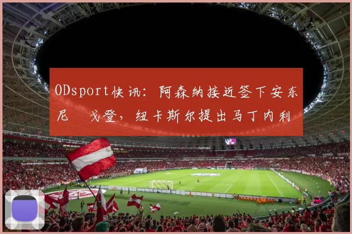 ODsport快讯:阿森纳接近签下安东尼・戈登,纽卡斯尔提出马丁内利交换条件_交易_球员_谈判