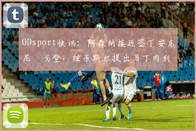 ODsport快讯：阿森纳接近签下安东尼・戈登，纽卡斯尔提出马丁内利交换条件_交易_球员_谈判