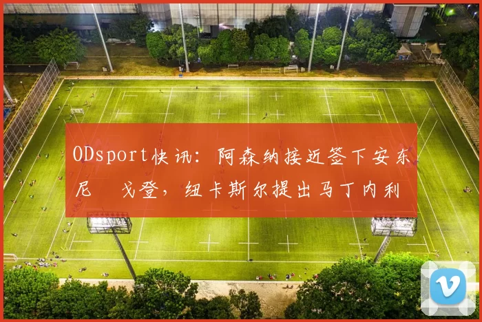 ODsport快讯:阿森纳接近签下安东尼・戈登,纽卡斯尔提出马丁内利交换条件_交易_球员_谈判