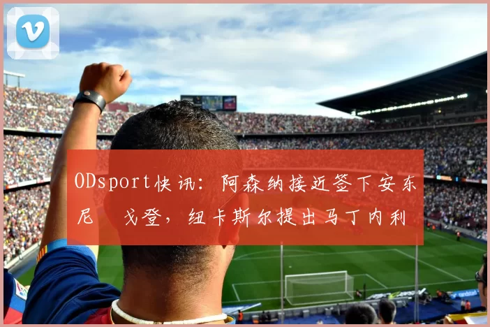 ODsport快讯：阿森纳接近签下安东尼・戈登，纽卡斯尔提出马丁内利交换条件_交易_球员_谈判