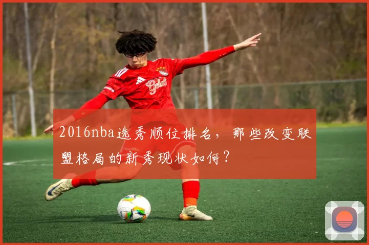 2016nba选秀顺位排名,那些改变联盟格局的新秀现状如何?