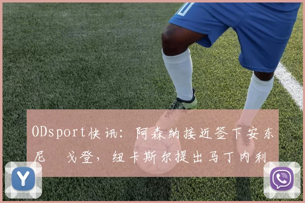 ODsport快讯：阿森纳接近签下安东尼・戈登，纽卡斯尔提出马丁内利交换条件_交易_球员_谈判