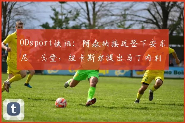 ODsport快讯：阿森纳接近签下安东尼・戈登，纽卡斯尔提出马丁内利交换条件_交易_球员_谈判