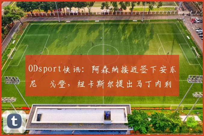 ODsport快讯：阿森纳接近签下安东尼・戈登，纽卡斯尔提出马丁内利交换条件_交易_球员_谈判
