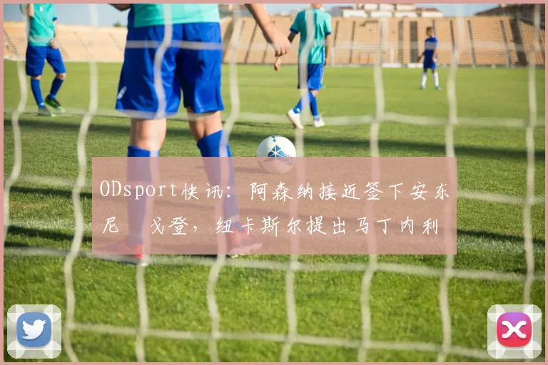 ODsport快讯：阿森纳接近签下安东尼・戈登，纽卡斯尔提出马丁内利交换条件_交易_球员_谈判