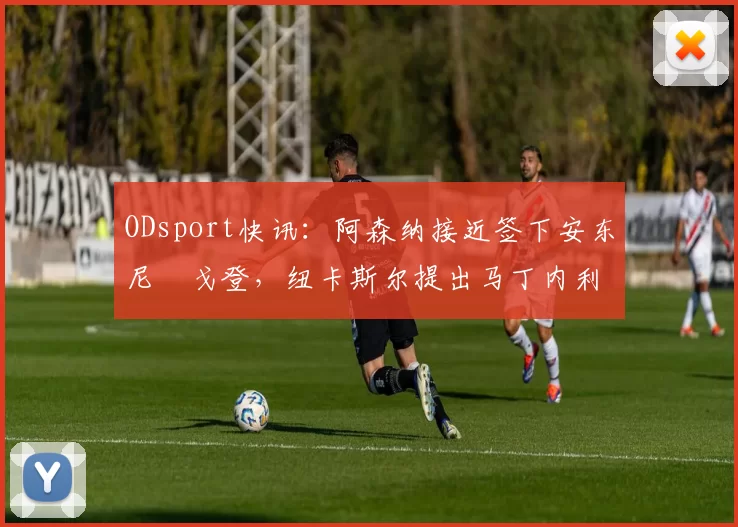 ODsport快讯：阿森纳接近签下安东尼・戈登，纽卡斯尔提出马丁内利交换条件_交易_球员_谈判