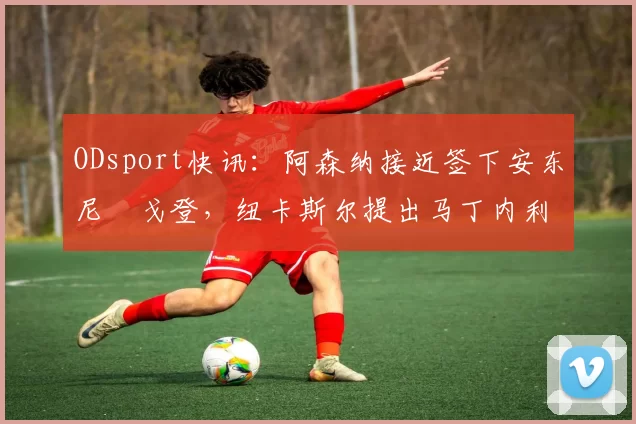 ODsport快讯：阿森纳接近签下安东尼・戈登，纽卡斯尔提出马丁内利交换条件_交易_球员_谈判