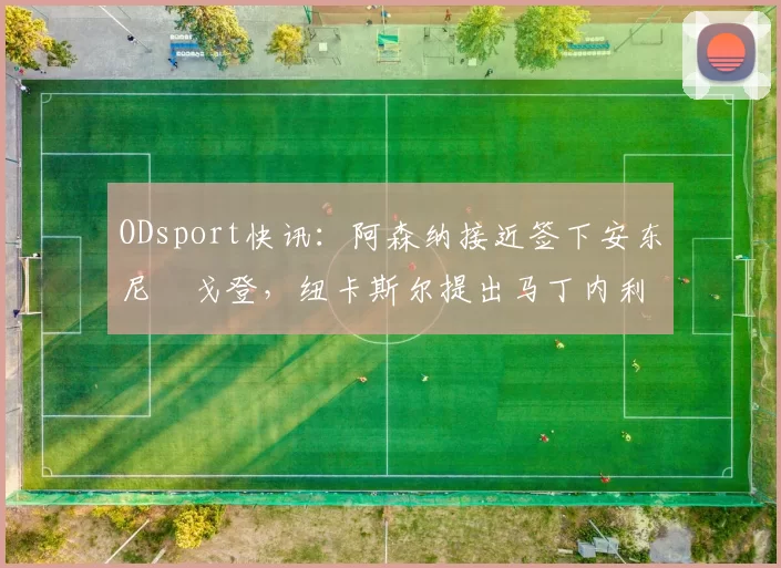 ODsport快讯：阿森纳接近签下安东尼・戈登，纽卡斯尔提出马丁内利交换条件_交易_球员_谈判