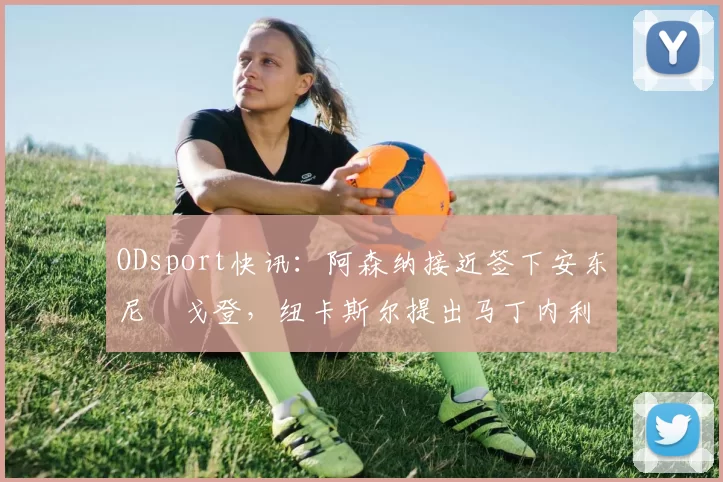 ODsport快讯:阿森纳接近签下安东尼・戈登,纽卡斯尔提出马丁内利交换条件_交易_球员_谈判