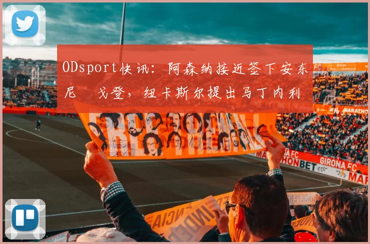 ODsport快讯：阿森纳接近签下安东尼・戈登，纽卡斯尔提出马丁内利交换条件_交易_球员_谈判
