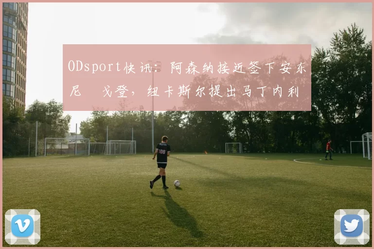 ODsport快讯:阿森纳接近签下安东尼・戈登,纽卡斯尔提出马丁内利交换条件_交易_球员_谈判