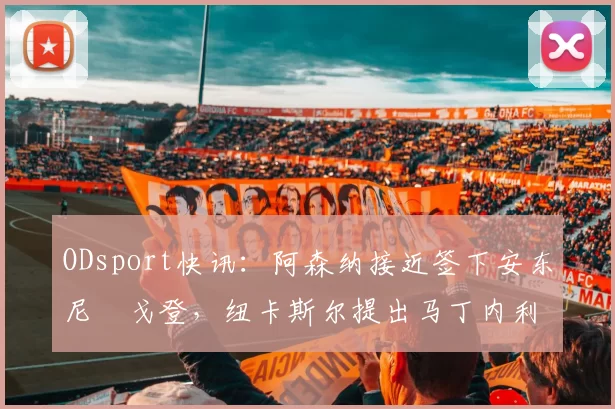 ODsport快讯：阿森纳接近签下安东尼・戈登，纽卡斯尔提出马丁内利交换条件_交易_球员_谈判