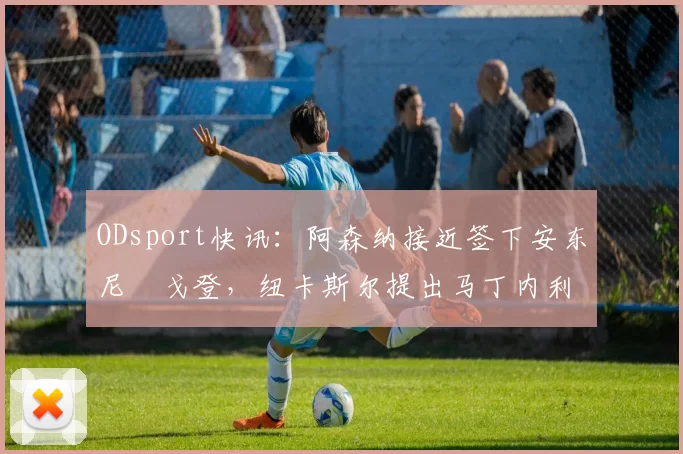 ODsport快讯：阿森纳接近签下安东尼・戈登，纽卡斯尔提出马丁内利交换条件_交易_球员_谈判