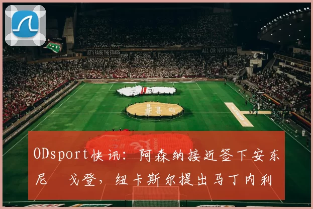 ODsport快讯:阿森纳接近签下安东尼・戈登,纽卡斯尔提出马丁内利交换条件_交易_球员_谈判