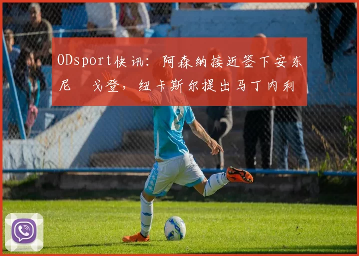 ODsport快讯：阿森纳接近签下安东尼・戈登，纽卡斯尔提出马丁内利交换条件_交易_球员_谈判
