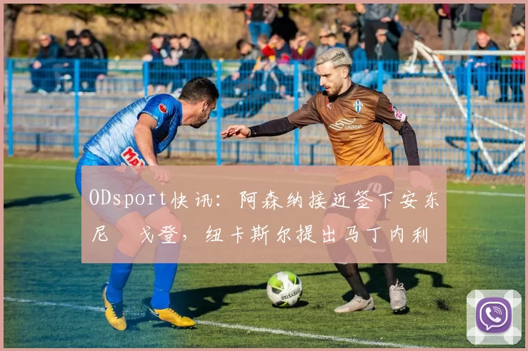 ODsport快讯:阿森纳接近签下安东尼・戈登,纽卡斯尔提出马丁内利交换条件_交易_球员_谈判