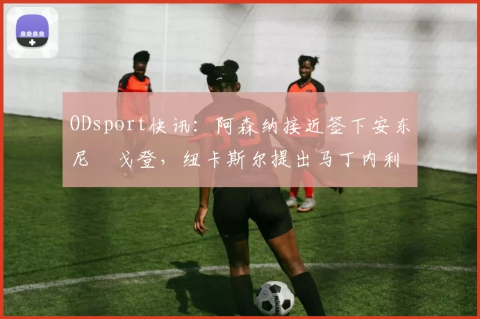 ODsport快讯：阿森纳接近签下安东尼・戈登，纽卡斯尔提出马丁内利交换条件_交易_球员_谈判