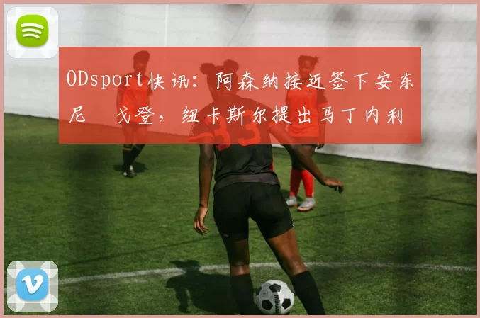 ODsport快讯:阿森纳接近签下安东尼・戈登,纽卡斯尔提出马丁内利交换条件_交易_球员_谈判