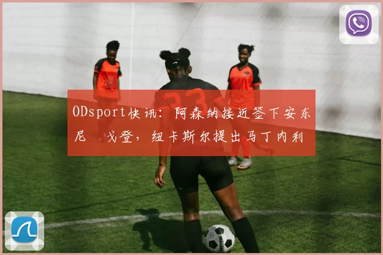 ODsport快讯:阿森纳接近签下安东尼・戈登,纽卡斯尔提出马丁内利交换条件_交易_球员_谈判