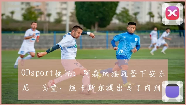 ODsport快讯:阿森纳接近签下安东尼・戈登,纽卡斯尔提出马丁内利交换条件_交易_球员_谈判