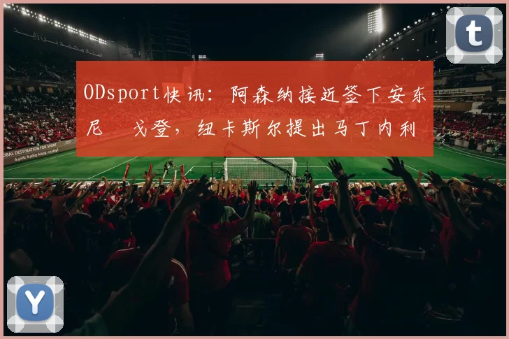 ODsport快讯：阿森纳接近签下安东尼・戈登，纽卡斯尔提出马丁内利交换条件_交易_球员_谈判