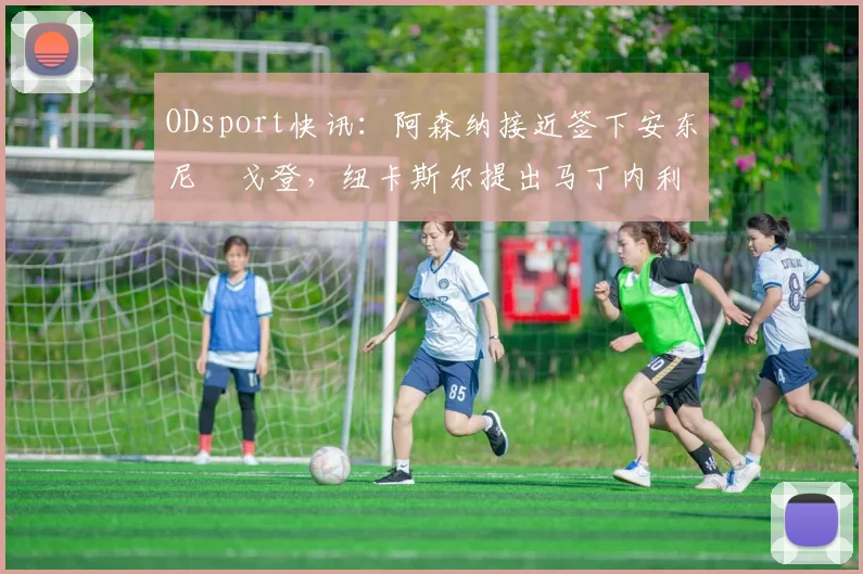 ODsport快讯:阿森纳接近签下安东尼・戈登,纽卡斯尔提出马丁内利交换条件_交易_球员_谈判