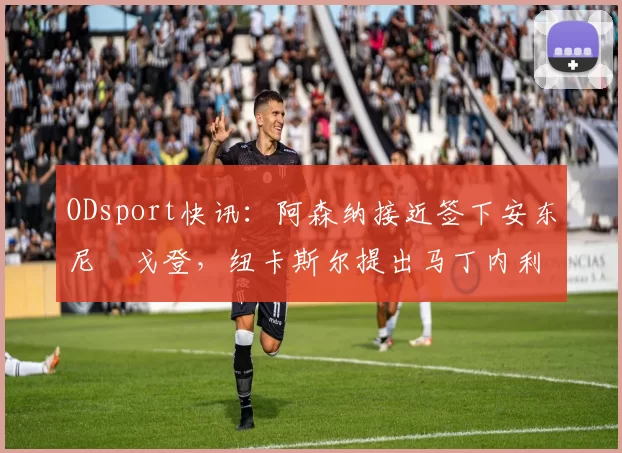 ODsport快讯：阿森纳接近签下安东尼・戈登，纽卡斯尔提出马丁内利交换条件_交易_球员_谈判