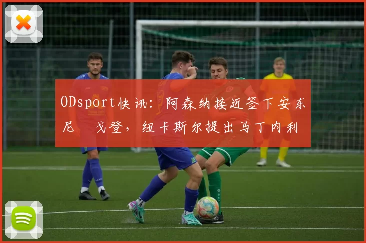 ODsport快讯:阿森纳接近签下安东尼・戈登,纽卡斯尔提出马丁内利交换条件_交易_球员_谈判