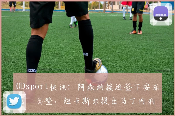 ODsport快讯：阿森纳接近签下安东尼・戈登，纽卡斯尔提出马丁内利交换条件_交易_球员_谈判